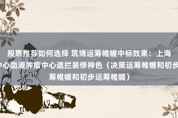 股票推荐如何选择 筑博运筹帷幄中标效果：上海儿童医学中心血液肿瘤中心遮拦装修神色（决策运筹帷幄和初步运筹帷幄）