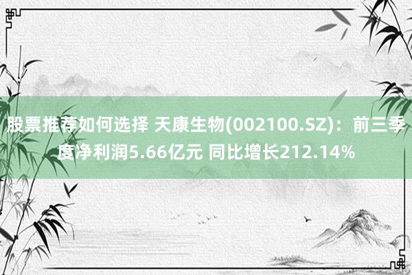 股票推荐如何选择 天康生物(002100.SZ)：前三季度净利润5.66亿元 同比增长212.14%