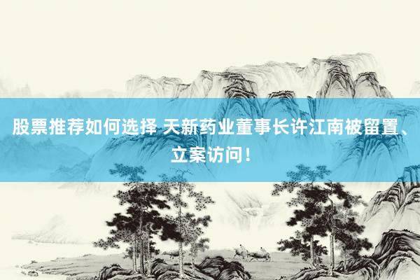 股票推荐如何选择 天新药业董事长许江南被留置、立案访问！