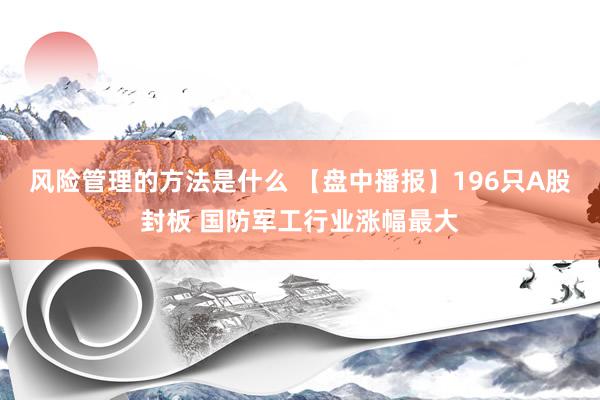 风险管理的方法是什么 【盘中播报】196只A股封板 国防军工行业涨幅最大