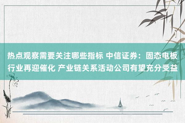 热点观察需要关注哪些指标 中信证券：固态电板行业再迎催化 产业链关系活动公司有望充分受益