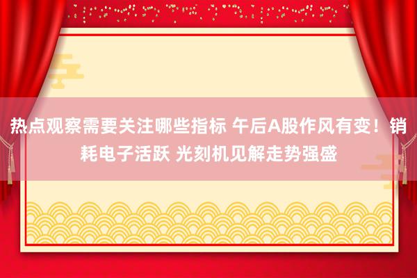 热点观察需要关注哪些指标 午后A股作风有变！销耗电子活跃 光刻机见解走势强盛