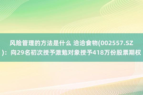 风险管理的方法是什么 洽洽食物(002557.SZ)：向29名初次授予激勉对象授予418万份股票期权