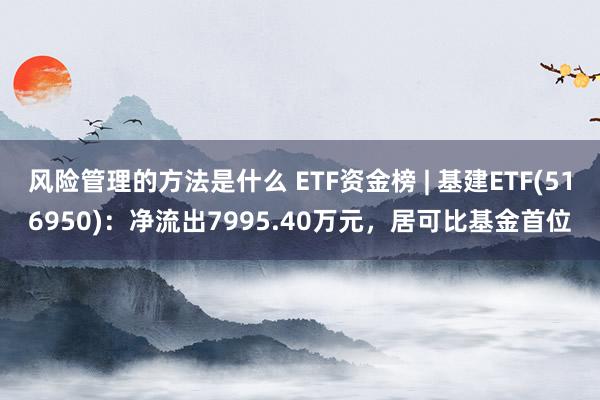 风险管理的方法是什么 ETF资金榜 | 基建ETF(516950)：净流出7995.40万元，居可比基金首位