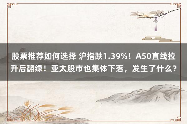 股票推荐如何选择 沪指跌1.39%！A50直线拉升后翻绿！亚太股市也集体下落，发生了什么？