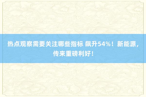 热点观察需要关注哪些指标 飙升54%！新能源，传来重磅利好！