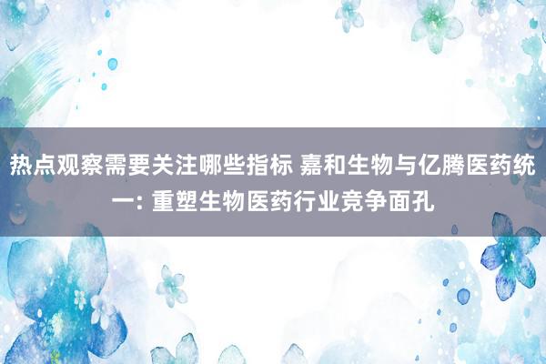 热点观察需要关注哪些指标 嘉和生物与亿腾医药统一: 重塑生物医药行业竞争面孔