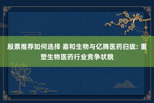 股票推荐如何选择 嘉和生物与亿腾医药归拢: 重塑生物医药行业竞争状貌