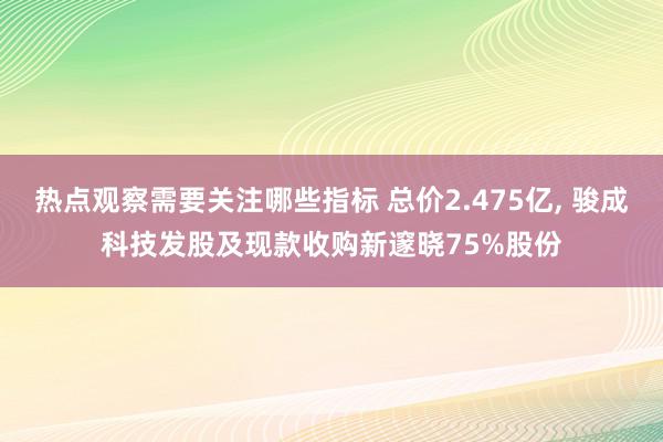 热点观察需要关注哪些指标 总价2.475亿, 骏成科技发股及现款收购新邃晓75%股份