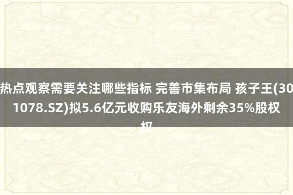 热点观察需要关注哪些指标 完善市集布局 孩子王(301078.SZ)拟5.6亿元收购乐友海外剩余35%股权