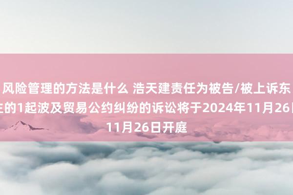 风险管理的方法是什么 浩天建责任为被告/被上诉东说念主的1起波及贸易公约纠纷的诉讼将于2024年11月26日开庭