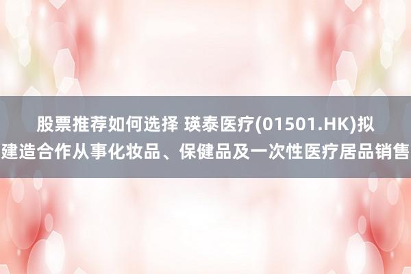 股票推荐如何选择 瑛泰医疗(01501.HK)拟建造合作从事化妆品、保健品及一次性医疗居品销售