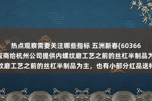 热点观察需要关注哪些指标 五洲新春(603667.SH)：暂算作二级供应商给杭州公司提供内螺纹磨工艺之前的丝杠半制品为主，也有小部分红品送样