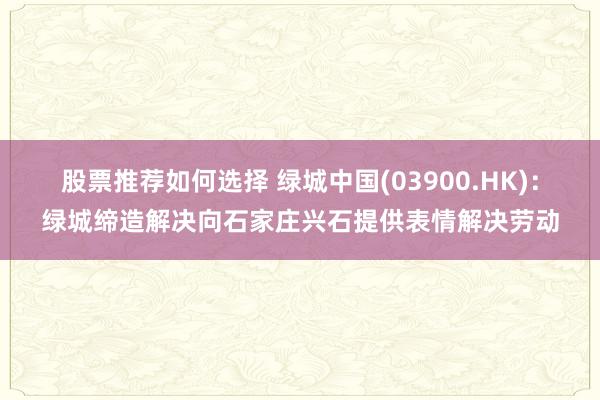 股票推荐如何选择 绿城中国(03900.HK)：绿城缔造解决向石家庄兴石提供表情解决劳动