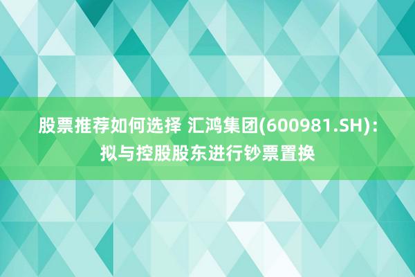 股票推荐如何选择 汇鸿集团(600981.SH)：拟与控股股东进行钞票置换