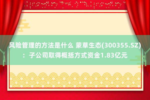 风险管理的方法是什么 蒙草生态(300355.SZ)：子公司取得概括方式资金1.83亿元