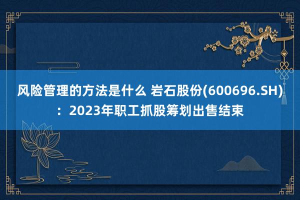 风险管理的方法是什么 岩石股份(600696.SH)：2023年职工抓股筹划出售结束