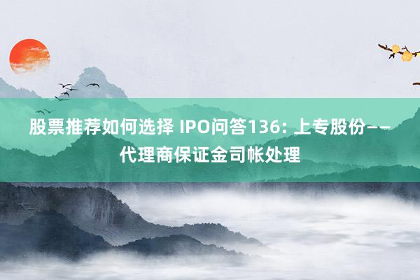 股票推荐如何选择 IPO问答136: 上专股份——代理商保证金司帐处理