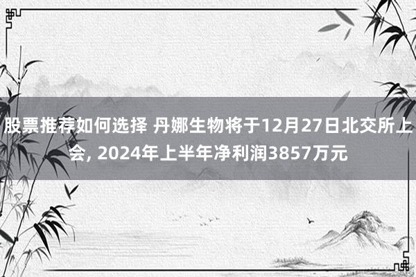 股票推荐如何选择 丹娜生物将于12月27日北交所上会, 2024年上半年净利润3857万元