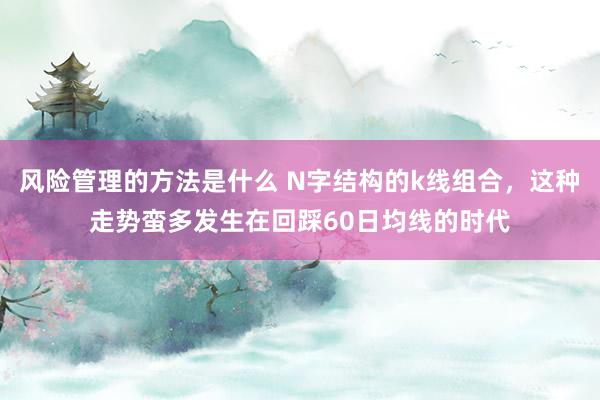 风险管理的方法是什么 N字结构的k线组合，这种走势蛮多发生在回踩60日均线的时代