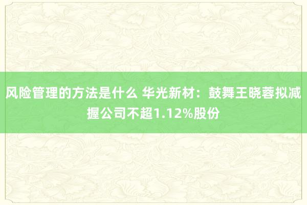 风险管理的方法是什么 华光新材：鼓舞王晓蓉拟减握公司不超1.12%股份