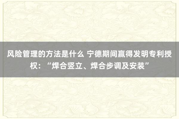 风险管理的方法是什么 宁德期间赢得发明专利授权：“焊合竖立、焊合步调及安装”