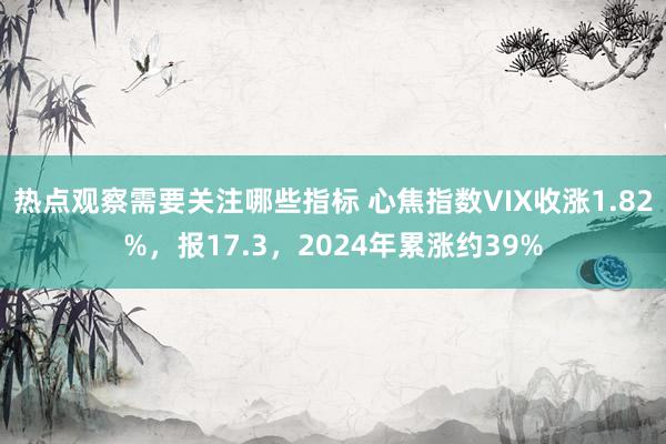 热点观察需要关注哪些指标 心焦指数VIX收涨1.82%，报17.3，2024年累涨约39%