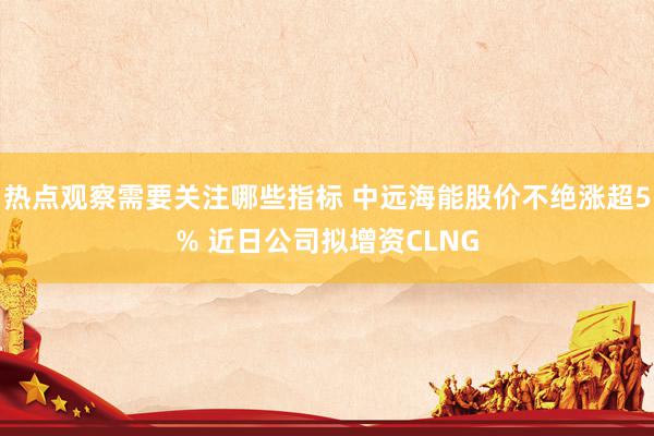 热点观察需要关注哪些指标 中远海能股价不绝涨超5% 近日公司拟增资CLNG