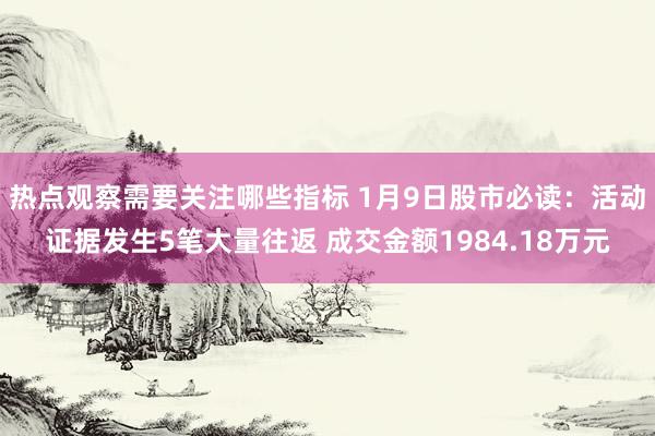 热点观察需要关注哪些指标 1月9日股市必读：活动证据发生5笔大量往返 成交金额1984.18万元