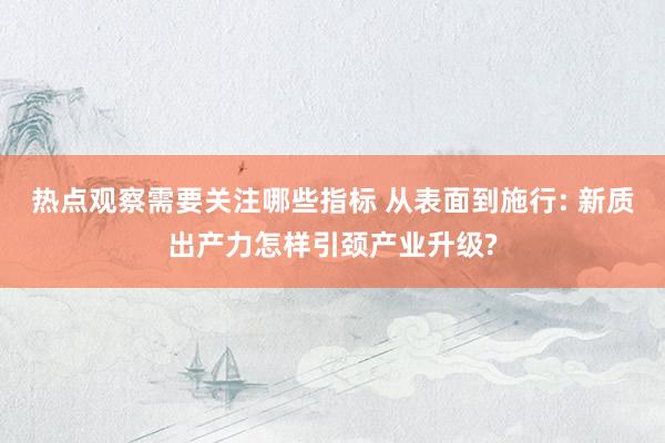 热点观察需要关注哪些指标 从表面到施行: 新质出产力怎样引颈产业升级?