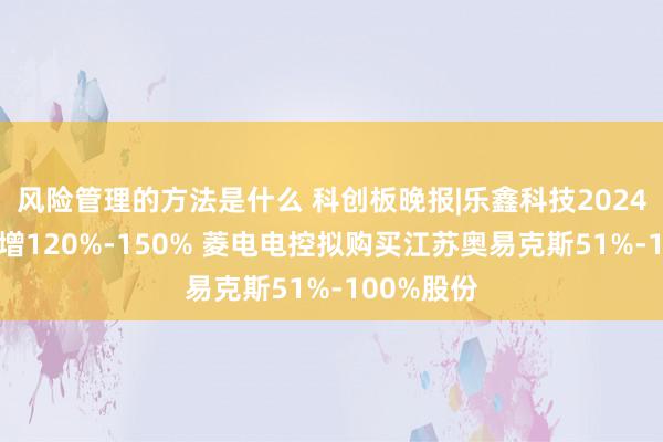 风险管理的方法是什么 科创板晚报|乐鑫科技2024年净利预增120%-150% 菱电电控拟购买江苏奥易克斯51%-100%股份