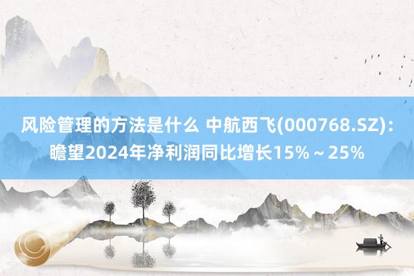 风险管理的方法是什么 中航西飞(000768.SZ)：瞻望2024年净利润同比增长15%～25%