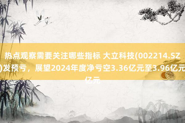 热点观察需要关注哪些指标 大立科技(002214.SZ)发预亏，展望2024年度净亏空3.36亿元至3.96亿元