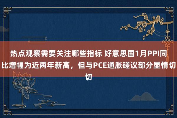 热点观察需要关注哪些指标 好意思国1月PPI同比增幅为近两年新高，但与PCE通胀磋议部分显情切