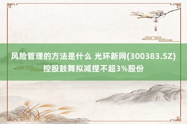 风险管理的方法是什么 光环新网(300383.SZ)控股鼓舞拟减捏不超3%股份