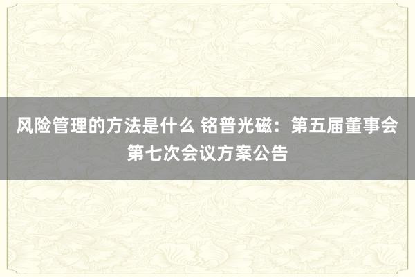 风险管理的方法是什么 铭普光磁：第五届董事会第七次会议方案公告