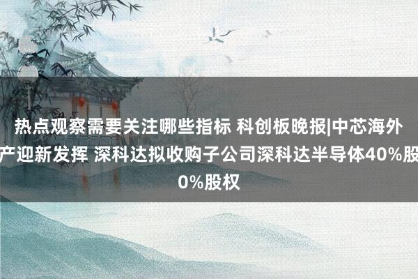 热点观察需要关注哪些指标 科创板晚报|中芯海外扩产迎新发挥 深科达拟收购子公司深科达半导体40%股权