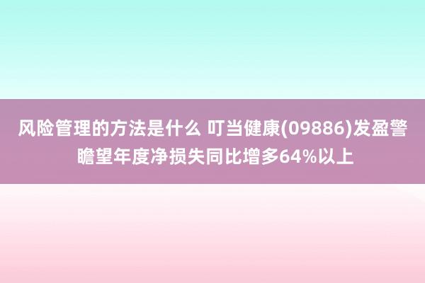 风险管理的方法是什么 叮当健康(09886)发盈警 瞻望年度净损失同比增多64%以上