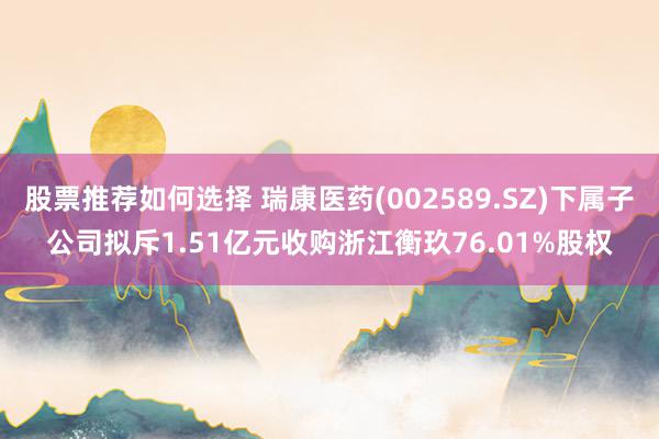 股票推荐如何选择 瑞康医药(002589.SZ)下属子公司拟斥1.51亿元收购浙江衡玖76.01%股权