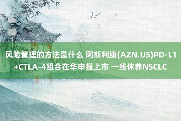 风险管理的方法是什么 阿斯利康(AZN.US)PD-L1+CTLA-4组合在华申报上市 一线休养NSCLC