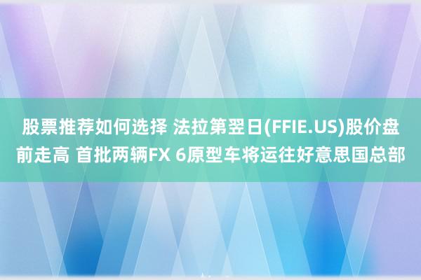 股票推荐如何选择 法拉第翌日(FFIE.US)股价盘前走高 首批两辆FX 6原型车将运往好意思国总部