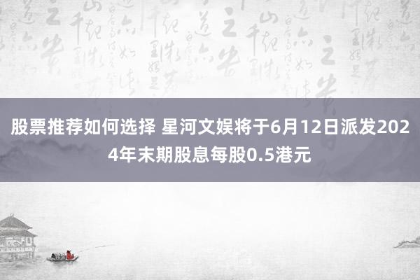 股票推荐如何选择 星河文娱将于6月12日派发2024年末期股息每股0.5港元