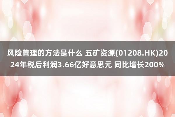 风险管理的方法是什么 五矿资源(01208.HK)2024年税后利润3.66亿好意思元 同比增长200%