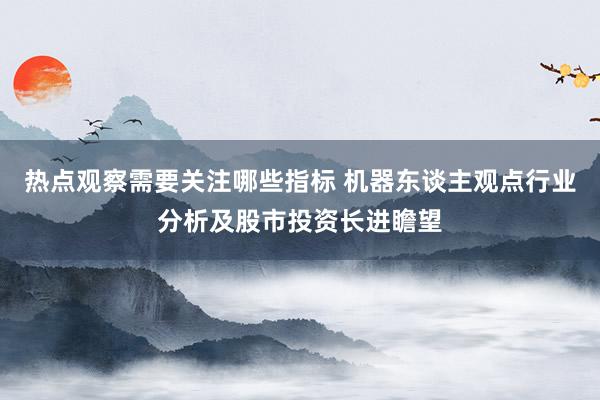 热点观察需要关注哪些指标 机器东谈主观点行业分析及股市投资长进瞻望