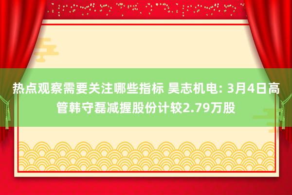 热点观察需要关注哪些指标 昊志机电: 3月4日高管韩守磊减握股份计较2.79万股