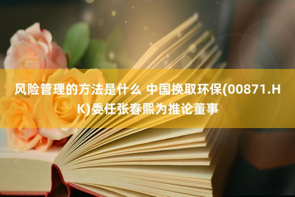 风险管理的方法是什么 中国换取环保(00871.HK)委任张春熙为推论董事