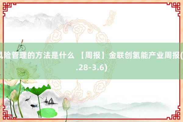 风险管理的方法是什么 【周报】金联创氢能产业周报(2.28-3.6)