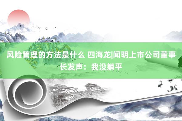 风险管理的方法是什么 四海龙|闻明上市公司董事长发声：我没躺平