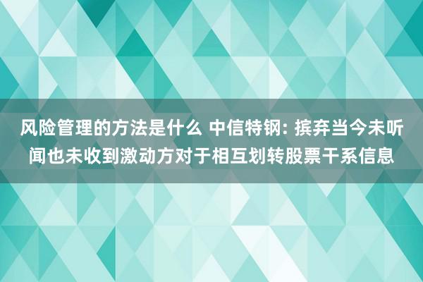 风险管理的方法是什么 中信特钢: 摈弃当今未听闻也未收到激动方对于相互划转股票干系信息